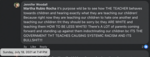 facebook comment from Jennifer Woodall dated July 2021, complaining about public school teachers: "...Because right now they are teaching our children to hate one another and teaching our children tht they should be sorry be they ARE WHITE and teaching them HOW TO BE LESS WHITE! There's A LOT of parents coming forward and standing up against them indoctrinating our children be ITS THE GOVERNMENT THT TEACHES CAUSING SYSTEMIC RACISM AND ITS BULLSHIT!!!"