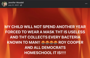 facebook post from jennifer woodall dated July 21, 2021, stating: "MY CHILD WILL NOT SPEND ANOTHER YEAR FORCED TO WEAR A MASK TAHT IS USELESS AND THAT COLLECTS EVERY BACTERIA KNOWN TO MAN!! ROY COOPER AND ALL DEMOCRATS. HOMESCHOOL IT IS!!!!"